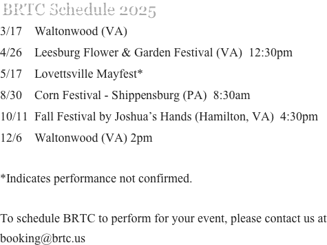 BRTC Schedule 2025
3/17    Waltonwood (VA) 
4/26    Leesburg Flower & Garden Festival (VA)  12:30pm
5/17    Lovettsville Mayfest*
8/30    Corn Festival - Shippensburg (PA)  8:30am
10/11  Fall Festival by Joshua’s Hands (Hamilton, VA)  4:30pm 
12/6    Waltonwood (VA) 2pm

*Indicates performance not confirmed.

To schedule BRTC to perform for your event, please contact us at booking@brtc.us