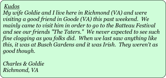 Kudos
My wife Goldie and I live here in Richmond (VA) and were visiting a good friend in Goode (VA) this past weekend.  We mainly came to visit him in order to go to the Batteau Festival and see our friends "The Taters."  We never expected to see such fine clogging as you folks did.  When we last saw anything like this, it was at Busch Gardens and it was Irish.  They weren't as good though. 
 
Charles & Goldie
Richmond, VA